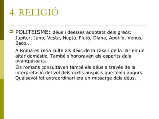 4. RELIGIÓ
 POLITEISME: déus i deesses adoptats dels grecs:
Júpiter, Juno, Vesta, Neptú, Plutó, Diana, Apol·lo, Venus,
Baco..
A Roma es retia culte als déus de la casa i de la llar en un
altar domèstic. També s’honoraven els esperits dels
avantpassats.
Els romans consultaven també els déus a través de la
interpretació del vol dels ocells auspicis que feien àugurs.
Qualsevol fet extraordinari era un missatge dels déus.
 