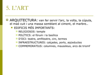 5. L’ART
 ARQUITECTURA: van fer servir l’arc, la volta, la cúpula,
el maó cuit i una massa semblant al ciment, el marbre..
 EDIFICIS MÉS IMPORTANTS:
 RELIGIOSOS: temple
 POLÍTICS: el fòrum i la basílica
 D’OCI: teatre, amfiteatre, circ, termes
 INFRAESTRUCTURES: calçades, ports, aqüeductes
 COMMEMORATIUS: columnes, mausoleus, arcs de triomf
 