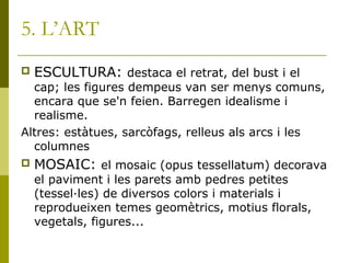 5. L’ART
 ESCULTURA: destaca el retrat, del bust i el
cap; les figures dempeus van ser menys comuns,
encara que se'n feien. Barregen idealisme i
realisme.
Altres: estàtues, sarcòfags, relleus als arcs i les
columnes
 MOSAIC: el mosaic (opus tessellatum) decorava
el paviment i les parets amb pedres petites
(tessel·les) de diversos colors i materials i
reprodueixen temes geomètrics, motius florals,
vegetals, figures...
 