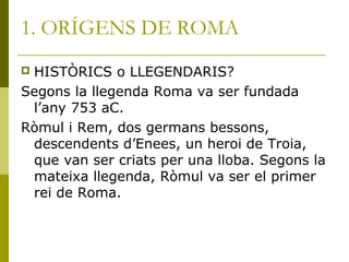1. ORÍGENS DE ROMA
 HISTÒRICS o LLEGENDARIS?
Segons la llegenda Roma va ser fundada
l’any 753 aC.
Ròmul i Rem, dos germans bessons,
descendents d’Enees, un heroi de Troia,
que van ser criats per una lloba. Segons la
mateixa llegenda, Ròmul va ser el primer
rei de Roma.
 