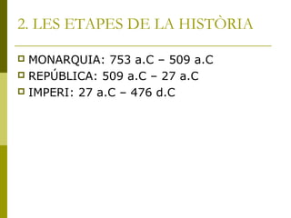 2. LES ETAPES DE LA HISTÒRIA
 MONARQUIA: 753 a.C – 509 a.C
 REPÚBLICA: 509 a.C – 27 a.C
 IMPERI: 27 a.C – 476 d.C
 