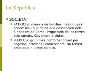 La República.
 SOCIETAT:
 PATRICIS: minoria de famílies més riques i
poderoses i que deien que descendien dels
fundadors de Roma. Propietaris de les terres i
dels ramats. Governen la ciutat.
 PLEBEUS: grup més nombrós format per
pagesos, artesans i comerciants. No tenien
propietats ni drets polítics.
 