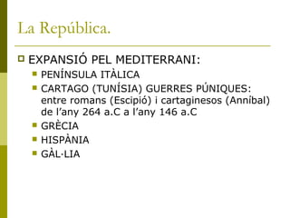 La República.
 EXPANSIÓ PEL MEDITERRANI:
 PENÍNSULA ITÀLICA
 CARTAGO (TUNÍSIA) GUERRES PÚNIQUES:
entre romans (Escipió) i cartaginesos (Anníbal)
de l’any 264 a.C a l’any 146 a.C
 GRÈCIA
 HISPÀNIA
 GÀL·LIA
 