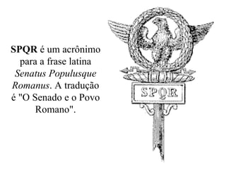 SPQR  é um acrônimo para a frase latina  Senatus Populusque Romanus . A tradução é "O Senado e o Povo Romano". 