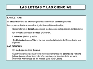 LAS LETRAS Y LAS CIENCIAS LAS LETRAS La  cultura  romana se extendió gracias a la difusión del  latín  (idioma). Los romanos destacaron en los siguientes ámbitos culturales: Desarrollaron el  derecho  que sentó las bases de la legislación de Occidente. En  filosofía  destacan  Séneca  y  Cicerón . Literatura : poesía y teatro. En  Historia  destaca  Tito Livio  que escribe la historia de Roma desde sus orígenes.  LAS CIENCIAS En  medicina  destacó  Galeno Nuestro calendario actual tiene muchos elementos del  calendario romano (juliano)  como el comienzo del año, nombres de los días de la semana (miércoles-Mercurio) y de los meses (julio-Julio César) 