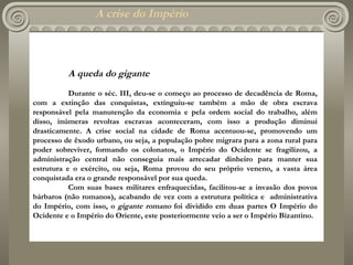A crise do Império   A queda do gigante Durante o séc. III, deu-se o começo ao processo de decadência de Roma, com a extinção das conquistas, extinguiu-se também a mão de obra escrava responsável pela manutenção da economia e pela ordem social do trabalho, além disso, inúmeras revoltas escravas aconteceram, com isso a produção diminui drasticamente. A crise social na cidade de Roma acentuou-se, promovendo um processo de êxodo urbano, ou seja, a população pobre migrara para a zona rural para poder sobreviver, formando os colonatos, o Império do Ocidente se fragilizou, a administração central não conseguia mais arrecadar dinheiro para manter sua estrutura e o exército, ou seja, Roma provou do seu próprio veneno, a vasta área conquistada era o grande responsável por sua queda. Com suas bases militares enfraquecidas, facilitou-se a invasão dos povos bárbaros (não romanos), acabando de vez com a estrutura política e  administrativa do Império, com isso, o  gigante romano  foi dividido em duas partes O Império do Ocidente e o Império do Oriente, este posteriormente veio a ser o Império Bizantino.   