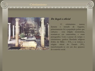 Cristianismo De ilegal a oficial O cristianismo nasceu durante o reinado de Augusto, primeiramente foi a população pobre que cultuava  essa religião monoteísta, reuniam-se em catacumbas, e eram perseguidos. Com o passar do tempo o cristianismo, ganhou liberdade religiosa (Edito de Milão – 313), e se tornou a religião oficial do Estado (391), transformando-se em um dos aparatos de controle social. 