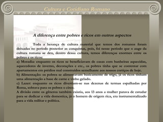 Cultura e Cotidiano Romano A  diferença entre pobres e ricos em outros aspectos Toda a herança de cultura material que temos dos romanos foram deixadas no período posterior as conquistas, pois, foi nesse período que o auge da cultura romana  s e  d eu, dentro dessa cultura, temos diferenças enormes entre os pobres e os ricos: a) Moradia: enquanto os ricos se beneficiavam de casas com banheiras aquecidas, aquecedores de inverno, decorações e etc .,  os pobres tinha que se contentar com apartamentos em prédios mal construídos semelhante aos nossos cortiços de hoje. b) Alimentação: os pobres se alimentavam basicamente de trigo, já os ricos tinham uma alimentação a base de carne e vinho gelado. c) Lazer: enquanto os ricos divertiam-se nas dezenas de termas espalhadas por Roma, sobrava para os pobres o circo. A divisão entre os gêneros também existia, aos 13 anos a mulher parava de estudar para se dedicar a vida domestica, já o homem de origem rica, era instrumentalizado para a vida militar e política.  