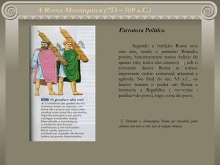 A Roma Monárquica  (753 – 509 a.C.) Estrutura Política Segundo a tradição Roma teve sete reis, sendo o primeiro Rômulo, porém, historicamente temos indicio de apenas três, todos eles etruscos [1] , sob o comando destes Roma se tornou importante centro comercial, artesanal e agrícola. No final do séc. VI a.C., os latinos tomam o poder em Roma e instituem a República ( res=coisa ; publica=do povo), logo, coisa do povo. [ 1]  Durante a Monarquia Roma foi invadida pelos etruscos por isso os três reis de origem etrusca. 