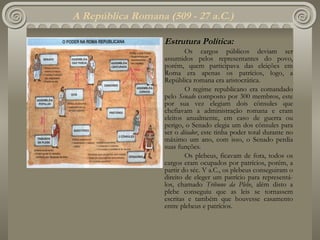 A República Romana (509 - 27 a.C.) Estrutura Política: Os cargos públicos deviam ser assumidos pelos representantes do povo, porém, quem participava das eleições em Roma era apenas os patrícios, logo, a República romana era aristocrática. O regime republicano era comandado pelo  Senado  composto por 300 membros, este por sua vez elegiam dois cônsules que chefiavam a administração romana e eram eleitos anualmente, em caso de guerra ou perigo, o Senado elegia um dos cônsules para ser o  ditador , este tinha poder total durante no máximo um ano, com isso, o Senado perdia suas funções. Os plebeus, ficavam de fora, todos os cargos eram ocupados por patrícios, porém, a partir do séc. V a.C., os plebeus conseguiram o direito de eleger um patrício para representá-los, chamado  Tribuno da Plebe , além disto a plebe conseguiu que as leis se tornassem escritas e também que houvesse casamento entre plebeus e patrícios.   