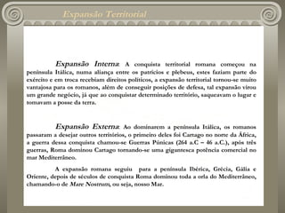 Expansão Territorial Expansão Interna :  A conquista territorial romana começou na península Itálica, numa aliança entre os patrícios e plebeus, estes faziam parte do exército e em troca recebiam direitos políticos, a expansão territorial tornou-se muito vantajosa para os romanos, além de conseguir posições de defesa, tal expansão virou um grande negócio, já que ao conquistar determinado território, saqueavam o lugar e tomavam a posse da terra.   Expansão Externa :  Ao dominarem a península Itálica, os romanos passaram a desejar outros territórios, o primeiro deles foi Cartago no norte da África, a guerra dessa conquista chamou-se Guerras Púnicas (264 a.C – 46 a.C.), após três guerras ,  Roma dominou Cartago tornando-se uma gigantesca potência comercial no mar Mediterrâneo. A expansão romana seguiu  para a península Ibérica, Grécia, Gália e Oriente, depois de séculos de conquista Roma dominou toda a orla do Mediterrâneo, chamando-o de  Mare Nostrum , ou seja, nosso Mar. 