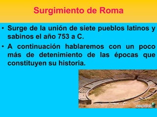 Surgimiento de Roma
• Surge de la unión de siete pueblos latinos y
  sabinos el año 753 a C.
• A continuación hablaremos con un poco
  más de detenimiento de las épocas que
  constituyen su historia.
 
