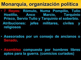 Monarquía, organización política
• 7 Reyes: Rómulo, Numa Pompilio, Tulio
  Hostilio,    Anco       Marcio,      Tarquinio
  Prisco, Servio Tulio y Tarquinio el soberbio.
 Atribuciones: jefes militares, civiles y
  religiosos

• Asesorados por un consejo de ancianos o
  Senado.

• Asamblea compuesta por hombres libres
  aptos para la guerra. (comicios curiados)
 