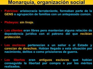 Monarquía, organización social
• Patricios: aristocracia terrateniente, formaban parte de la
  GENS o agrupación de familias con un antepasado común.

• Plebeyos: sin linaje.

• Los clientes eran libres pero mantenían alguna relación de
  dependencia jurídica con el patrono del que recibían
  protección.

• Los esclavos pertenecían a un señor o al Estado y
  carecían de derechos. Habían llegado a esta situación por
  nacimiento, delitos o como prisioneros de guerra.

• Los libertos eran antiguos esclavos que habían
  conseguido la libertad por compra o por los méritos
  realizados.
 