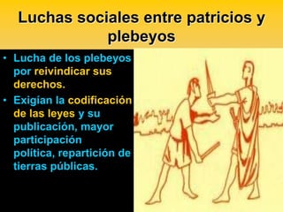 Luchas sociales entre patricios y
              plebeyos
• Lucha de los plebeyos
  por reivindicar sus
  derechos.
• Exigían la codificación
  de las leyes y su
  publicación, mayor
  participación
  política, repartición de
  tierras públicas.
 