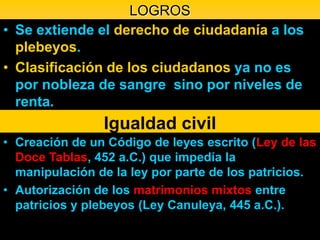 LOGROS
• Se extiende el derecho de ciudadanía a los
  plebeyos.
• Clasificación de los ciudadanos ya no es
  por nobleza de sangre sino por niveles de
  renta.
                Igualdad civil
• Creación de un Código de leyes escrito (Ley de las
  Doce Tablas, 452 a.C.) que impedía la
  manipulación de la ley por parte de los patricios.
• Autorización de los matrimonios mixtos entre
  patricios y plebeyos (Ley Canuleya, 445 a.C.).
 