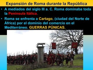 Expansión de Roma durante la República
• A mediados del siglo III a. C. Roma dominaba toda
  la Península Itálica.
• Roma se enfrenta a Cartago, (ciudad del Norte de
  África) por el dominio del comercio en el
  Mediterráneo. GUERRAS PÚNICAS.
 