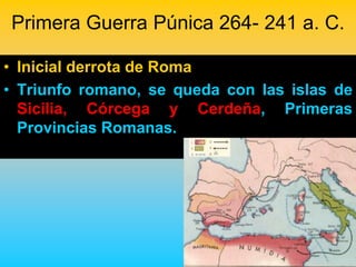 Primera Guerra Púnica 264- 241 a. C.

• Inicial derrota de Roma
• Triunfo romano, se queda con las islas de
  Sicilia, Córcega y Cerdeña, Primeras
  Provincias Romanas.
 
