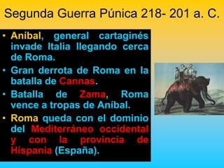 Segunda Guerra Púnica 218- 201 a. C.
• Aníbal, general cartaginés
  invade Italia llegando cerca
  de Roma.
• Gran derrota de Roma en la
  batalla de Cannas.
• Batalla de Zama, Roma
  vence a tropas de Aníbal.
• Roma queda con el dominio
  del Mediterráneo occidental
  y con la provincia de
  Hispania (España).
 