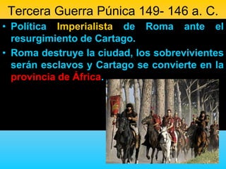 Tercera Guerra Púnica 149- 146 a. C.
• Política Imperialista de Roma ante el
  resurgimiento de Cartago.
• Roma destruye la ciudad, los sobrevivientes
  serán esclavos y Cartago se convierte en la
  provincia de África.
 