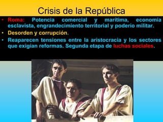 Crisis de la República
• Roma: Potencia comercial y marítima, economía
  esclavista, engrandecimiento territorial y poderío militar.
• Desorden y corrupción.
• Reaparecen tensiones entre la aristocracia y los sectores
  que exigían reformas. Segunda etapa de luchas sociales.
 