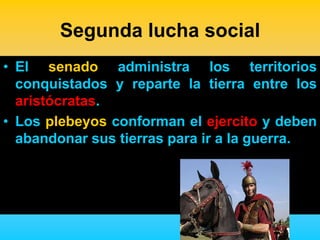 Segunda lucha social
• El senado administra los territorios
  conquistados y reparte la tierra entre los
  aristócratas.
• Los plebeyos conforman el ejercito y deben
  abandonar sus tierras para ir a la guerra.
 