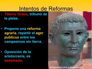 Intentos de Reformas
• Tiberio Graco, tribuno de
  la plebe.

• Propone una reforma
  agraria, repartir el ager
  publicus entre los
  campesinos sin tierra.

• Oposición de la
  aristocracia, es
  asesinado.
 