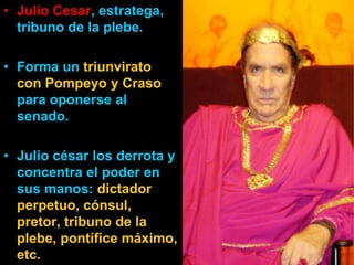 • Julio Cesar, estratega,
  tribuno de la plebe.

• Forma un triunvirato
  con Pompeyo y Craso
  para oponerse al
  senado.

• Julio césar los derrota y
  concentra el poder en
  sus manos: dictador
  perpetuo, cónsul,
  pretor, tribuno de la
  plebe, pontífice máximo,
  etc.
 