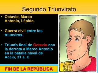 Segundo Triunvirato
• Octavio, Marco
  Antonio, Lépido.

• Guerra civil entre los
  triunviros.

• Triunfo final de Octavio con
  la derrota a Marco Antonio
  en la batalla naval de
  Accio, 31 a. C.


  FIN DE LA REPÚBLICA
 