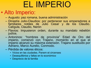 EL IMPERIO
• Alto Imperio:
 – Augusto: paz romana, buena administración
 – Dinastía Julio-Claudios: por pertenecer sus emperadores a
   familiares nobles de Julio Cesar y de los Claudio.
   Calígula, Claudio, Nerón
 – Flavios: Impusieron orden, durante su mandato rebelión
   judíos.
 – Antoninos: “hombres de provincia” Edad de Oro del
   imperio, comenzó con Trajano, momento en el que el
   imperio alcanzó su máxima extensión. Trajano sustituido por
   Adriano, Marco Aurelio, Conmodo.
 – Pérdida de valores éticos:
    • Vicios en las ciudades. Panem et circenses
    • Desequilibrios y faltas en lo económico
    • Desprecio de la familia
 