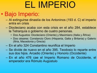 EL IMPERIO
• Bajo Imperio:
 – Al extinguirse dinastía de los Antoninos (193 d. C) el imperio
   entra en crisis
 – Diocleciano acaba con esta crisis en el año 284, establece
   la Tetrarquía o gobierno de cuatro personas.
    • Dos Augustos: Diocleciano (Oriente) y Maximiano (Italia y África)
    • Dos césares: Constancio Cloro (Hispania, Galia y Britania) y Galerio
      (Iliria, Macedonia y Grecia)
 – En el año 324 Constantino reunifica el Imperio
 – Se divide de nuevo en el año 395. Teodosio lo reparte entre
   sus dos hijos. Arcadio (Oriente) y Honorio (Occidente)
 – En el año 476 cae el Imperio Romano de Occidente, el
   emperador era Rómulo Augústulo
 