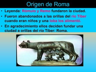 Origen de Roma
• Leyenda: Rómulo y Remo fundaron la ciudad.
• Fueron abandonados a las orillas del río Tíber
  cuando eran niños y una loba los alimentó.
• En agradecimiento ellos deciden fundar una
  ciudad a orillas del río Tíber: Roma.
 