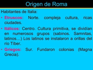 Origen de Roma
Habitantes de Italia:
• Etruscos: Norte. compleja cultura, ricas
  ciudades.
• Itálicos: Centro. Cultura primitiva, se dividían
  en numerosos grupos (sabinos. Samnitas,
  latinos…) Los latinos se instalaron a orillas del
  río Tíber.
• Griegos: Sur. Fundaron colonias (Magna
  Grecia).
 