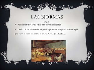 LAS NORMAS
 Absolutamente todo tenia una norma especifica.

 Debido al excesivo cambio por los patricios se fijaron normas fijas
que ahora e conocen como el DERECHO ROMANO.
 