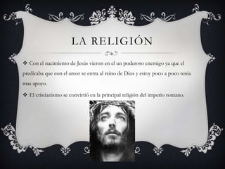 LA RELIGIÓN
 Con el nacimiento de Jesús vieron en el un poderoso enemigo ya que el
predicaba que con el amor se entra al reino de Dios y estoy poco a poco tenia
mas apoyo.

 El cristianismo se convirtió en la principal religión del imperio romano.
 