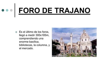 FORO DE TRAJANO

   Es el último de los foros,
    llegó a medir 300x185m,
    comprendiendo una
    enorme basílica,
    bibliotecas, la columna, y
    el mercado.
 