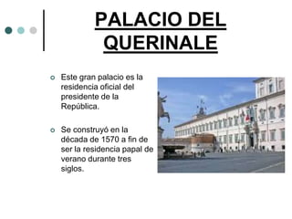 PALACIO DEL
              QUERINALE
   Este gran palacio es la
    residencia oficial del
    presidente de la
    República.

   Se construyó en la
    década de 1570 a fin de
    ser la residencia papal de
    verano durante tres
    siglos.
 