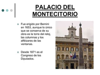 PALACIO DEL
             MONTECITORIO
   Fue erigido por Bernini
    en 1653, aunque lo único
    que se conserva de su
    obra es la torre del reloj,
    las columnas y los
    alféizares de las
    ventanas.

   Desde 1871 es el
    Congreso de los
    Diputados.
 