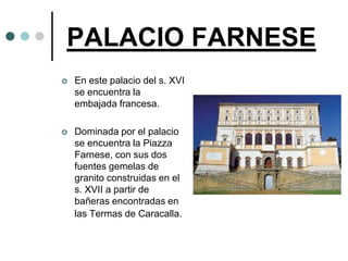 PALACIO FARNESE
   En este palacio del s. XVI
    se encuentra la
    embajada francesa.

   Dominada por el palacio
    se encuentra la Piazza
    Farnese, con sus dos
    fuentes gemelas de
    granito construidas en el
    s. XVII a partir de
    bañeras encontradas en
    las Termas de Caracalla.
 
