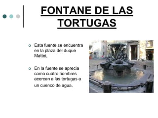 FONTANE DE LAS
         TORTUGAS
   Esta fuente se encuentra
    en la plaza del duque
    Mattei,

   En la fuente se aprecia
    como cuatro hombres
    acercan a las tortugas a
    un cuenco de agua.
 