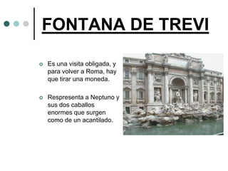 FONTANA DE TREVI

   Es una visita obligada, y
    para volver a Roma, hay
    que tirar una moneda.

   Respresenta a Neptuno y
    sus dos caballos
    enormes que surgen
    como de un acantilado.
 