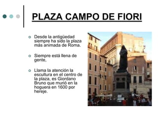 PLAZA CAMPO DE FIORI

   Desde la antigüedad
    siempre ha sido la plaza
    más animada de Roma.

   Siempre está llena de
    gente,

   Llama la atención la
    escultura en el centro de
    la plaza, es Giordano
    Bruno que murió en la
    hoguera en 1600 por
    hereje.
 