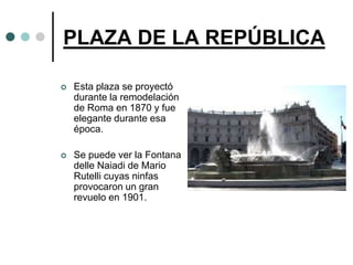 PLAZA DE LA REPÚBLICA

   Esta plaza se proyectó
    durante la remodelación
    de Roma en 1870 y fue
    elegante durante esa
    época.

   Se puede ver la Fontana
    delle Naiadi de Mario
    Rutelli cuyas ninfas
    provocaron un gran
    revuelo en 1901.
 