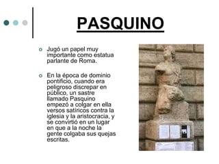 PASQUINO
   Jugó un papel muy
    importante como estatua
    parlante de Roma.

   En la época de dominio
    pontificio, cuando era
    peligroso discrepar en
    público, un sastre
    llamado Pasquino
    empezó a colgar en ella
    versos satíricos contra la
    iglesia y la aristocracia, y
    se convirtió en un lugar
    en que a la noche la
    gente colgaba sus quejas
    escritas.
 