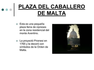 PLAZA DEL CABALLERO
          DE MALTA
   Esta es una pequeña
    plaza llena de cipreses
    en la zona residencial del
    monte Aventino.

   La proyectó Piranesi en
    1765 y la decoró con
    símbolos de la Orden de
    Malta.
 