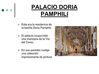 PALACIO DORIA
              PAMPHILI
   Esta era la residencia de
    la familia Doria Pamphili.

   El palacio ocupa toda
    una manzana de la Via
    del Corso.

   En sus paredes cuelga
    una colección
    impresionante de pintura.
 