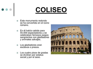 COLISEO
   Este monumento redondo
    se ha convertido en el icono
    romano.

   En él había cabida para
    55.000 espectadores y se
    celebraban famosos juegos
    sangrientos con gladiadores
    y animales salvajes.

   Los gladiadores eran
    esclavos o presos.

   Los cuatro pisos de gradas
    se dividían por estatus
    social y por el sexo.
 