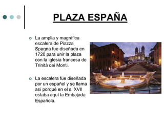 PLAZA ESPAÑA
   La amplia y magnífica
    escalera de Piazza
    Spagna fue diseñada en
    1720 para unir la plaza
    con la iglesia francesa de
    Trinità dei Monti.

   La escalera fue diseñada
    por un español y se llama
    así porqué en el s. XVII
    estaba aquí la Embajada
    Española.
 