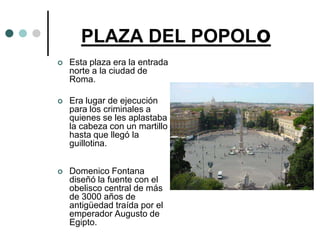 PLAZA DEL POPOLo
   Esta plaza era la entrada
    norte a la ciudad de
    Roma.

   Era lugar de ejecución
    para los criminales a
    quienes se les aplastaba
    la cabeza con un martillo
    hasta que llegó la
    guillotina.


   Domenico Fontana
    diseñó la fuente con el
    obelisco central de más
    de 3000 años de
    antigüedad traída por el
    emperador Augusto de
    Egipto.
 