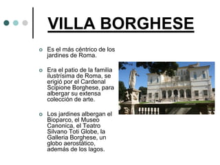 VILLA BORGHESE
   Es el más céntrico de los
    jardines de Roma.

   Era el patio de la familia
    ilustrísima de Roma, se
    erigió por el Cardenal
    Scipione Borghese, para
    albergar su extensa
    colección de arte.

   Los jardines albergan el
    Bioparco, el Museo
    Canonica, el Teatro
    Silvano Toti Globe, la
    Galleria Borghese, un
    globo aerostático,
    además de los lagos.
 